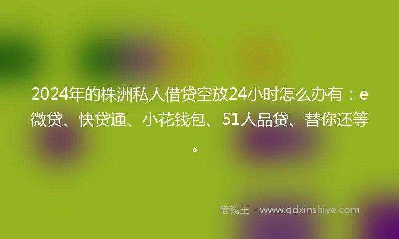 2024年的株洲私人借贷空放24小时怎么办有：e微贷、快贷通、小花钱包、51人品贷、替你还等。