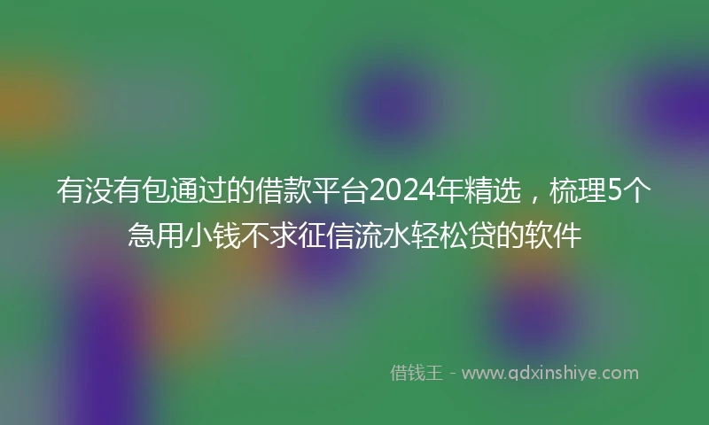 有没有包通过的借款平台2024年精选，梳理5个急用小钱不求征信流水轻松贷的软件