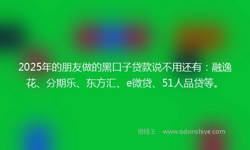 2025年的朋友做的黑口子贷款说不用还有：融逸花、分期乐、东方汇、e微贷、51人品贷等。
