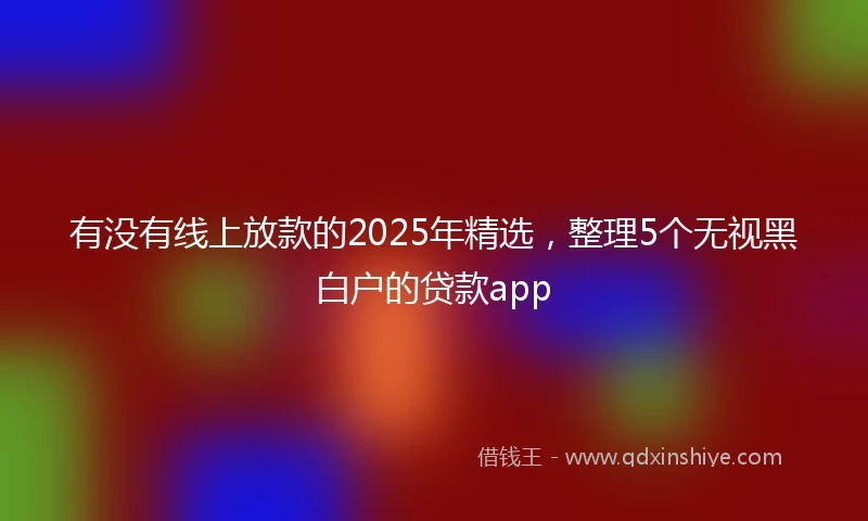 有没有线上放款的2025年精选，整理5个无视黑白户的贷款app