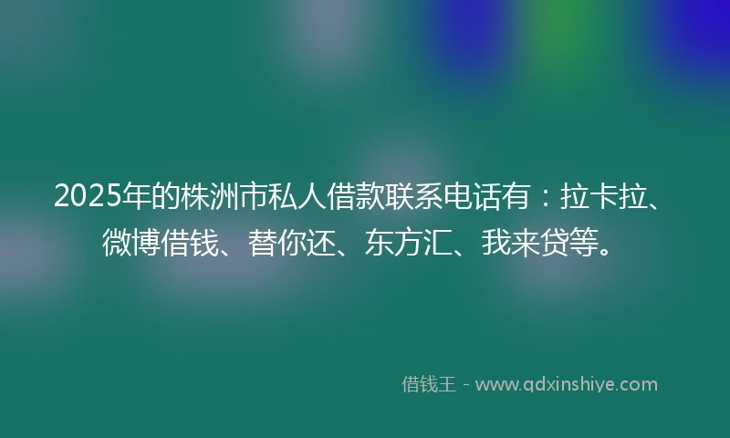 2025年的株洲市私人借款联系电话有：拉卡拉、微博借钱、替你还、东方汇、我来贷等。