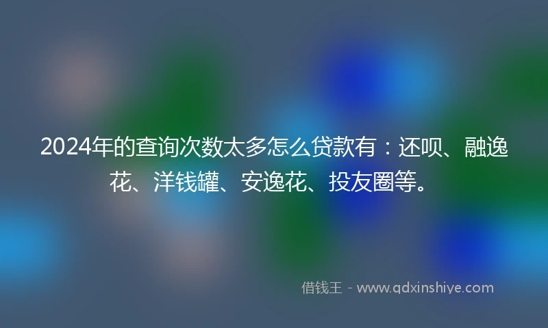2024年的查询次数太多怎么贷款有：还呗、融逸花、洋钱罐、安逸花、投友圈等。
