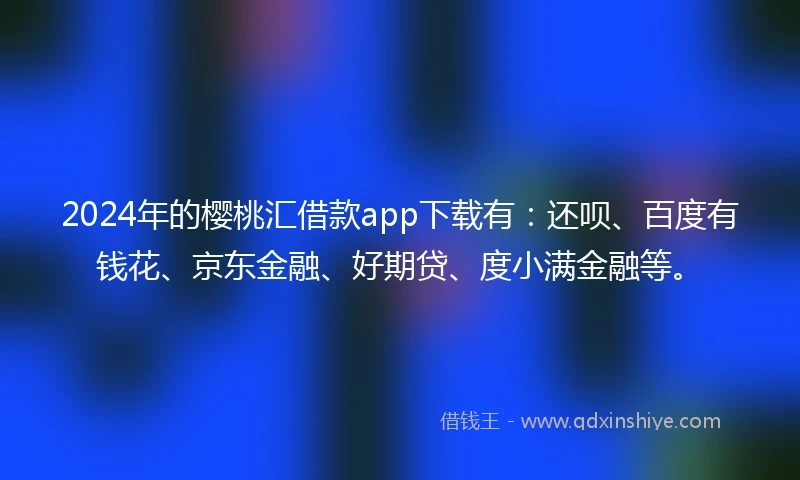 2024年的樱桃汇借款app下载有：还呗、百度有钱花、京东金融、好期贷、度小满金融等。