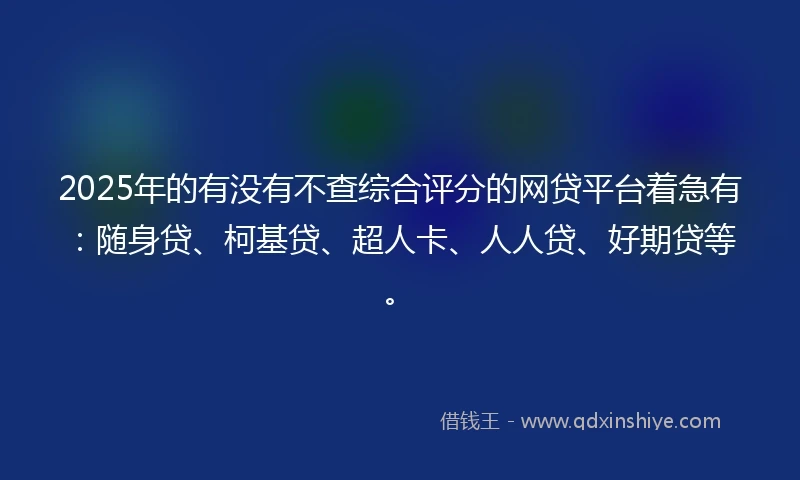 2025年的有没有不查综合评分的网贷平台着急有：随身贷、柯基贷、超人卡、人人贷、好期贷等。