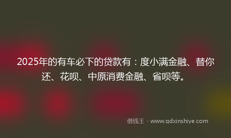 2025年的有车必下的贷款有：度小满金融、替你还、花呗、中原消费金融、省呗等。