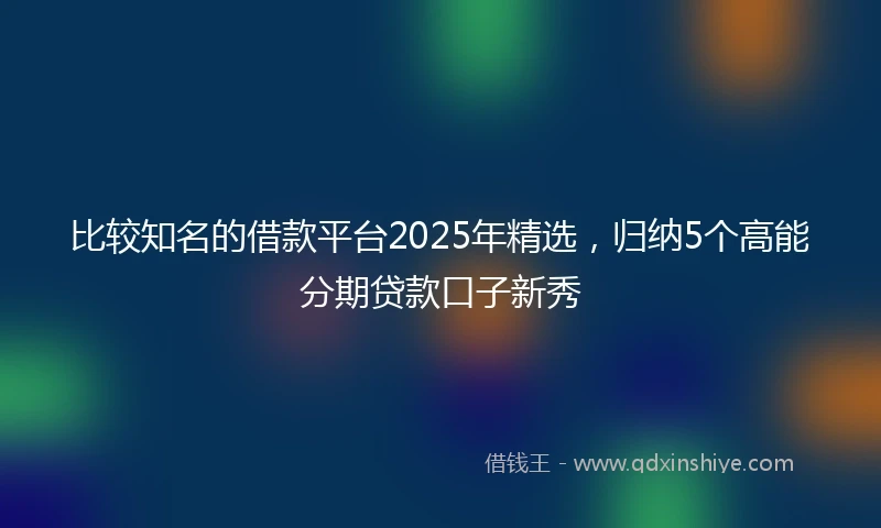 比较知名的借款平台2025年精选，归纳5个高能分期贷款口子新秀