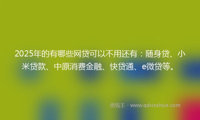 2025年的有哪些网贷可以不用还有：随身贷、小米贷款、中原消费金融、快贷通、e微贷等。
