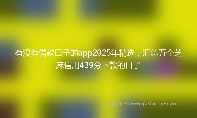 有没有借款口子的app2025年精选，汇总五个芝麻信用439分下款的口子