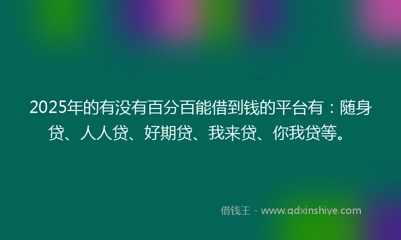 2025年的有没有百分百能借到钱的平台有：随身贷、人人贷、好期贷、我来贷、你我贷等。