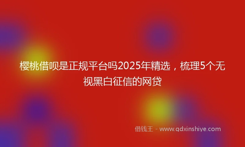 樱桃借呗是正规平台吗2025年精选，梳理5个无视黑白征信的网贷