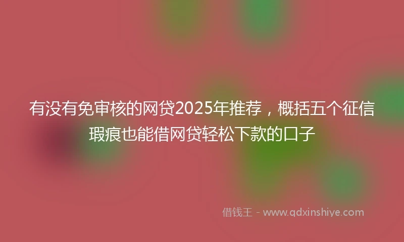 有没有免审核的网贷2025年推荐，概括五个征信瑕疵也能借网贷轻松下款的口子