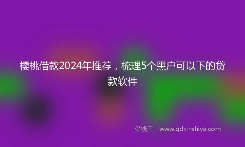 樱桃借款2024年推荐，梳理5个黑户可以下的贷款软件