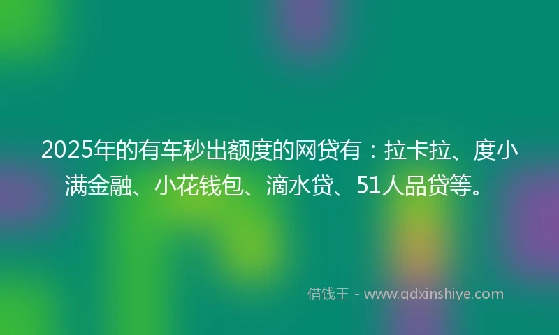 2025年的有车秒出额度的网贷有：拉卡拉、度小满金融、小花钱包、滴水贷、51人品贷等。