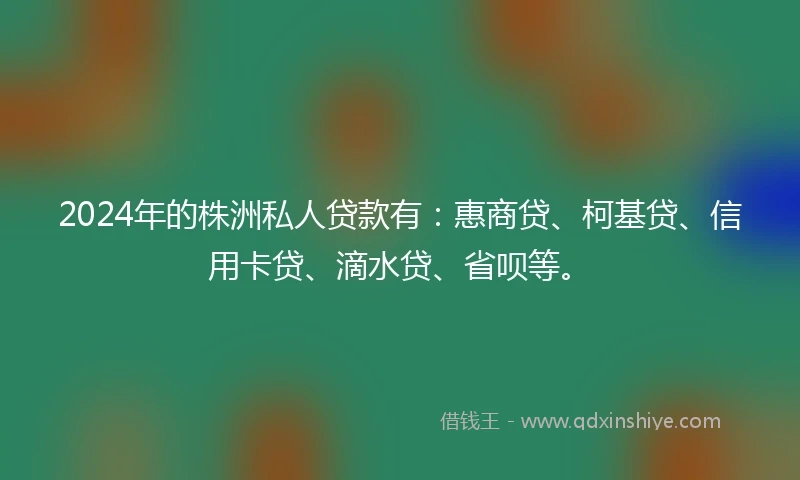2024年的株洲私人贷款有：惠商贷、柯基贷、信用卡贷、滴水贷、省呗等。