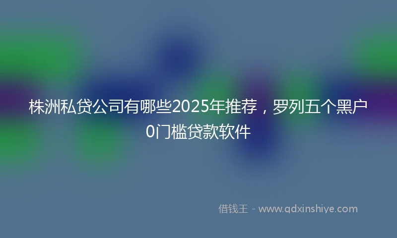株洲私贷公司有哪些2025年推荐，罗列五个黑户0门槛贷款软件