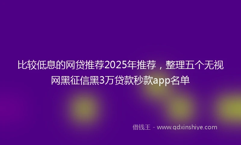 比较低息的网贷推荐2025年推荐，整理五个无视网黑征信黑3万贷款秒款app名单