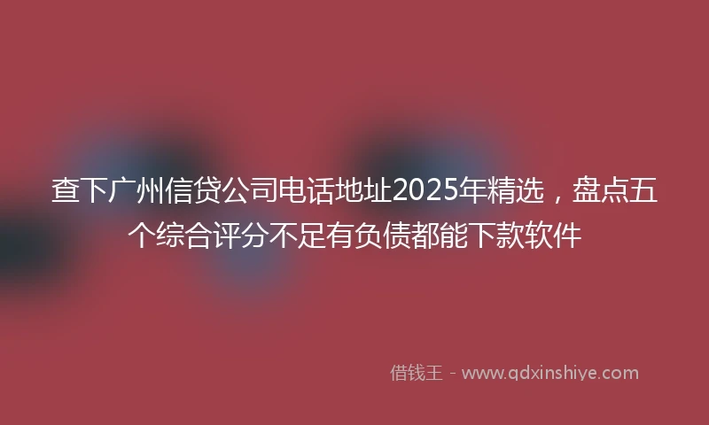 查下广州信贷公司电话地址2025年精选，盘点五个综合评分不足有负债都能下款软件
