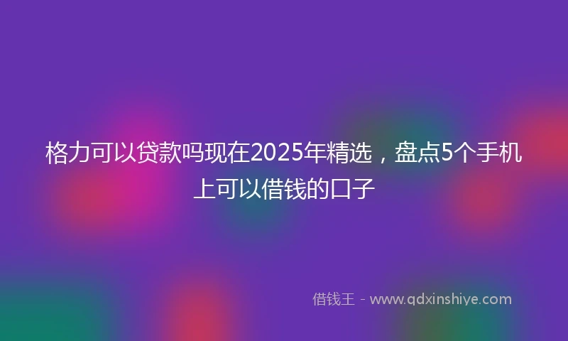 格力可以贷款吗现在2025年精选，盘点5个手机上可以借钱的口子