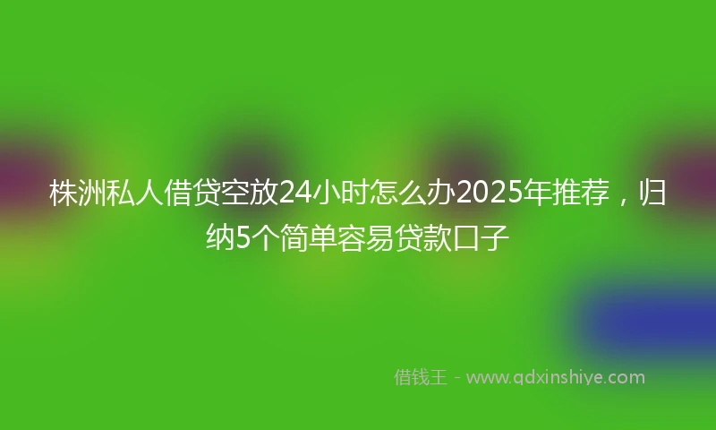 株洲私人借贷空放24小时怎么办2025年推荐，归纳5个简单容易贷款口子