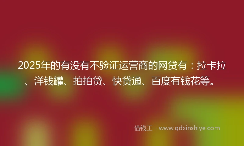 2025年的有没有不验证运营商的网贷有：拉卡拉、洋钱罐、拍拍贷、快贷通、百度有钱花等。