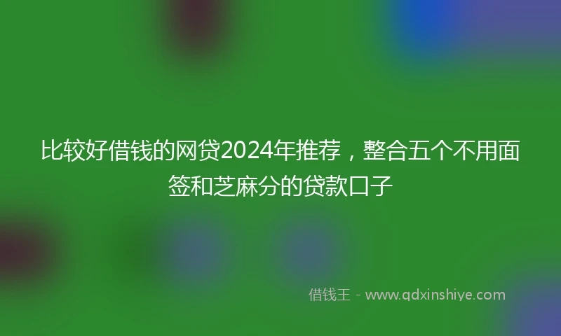 比较好借钱的网贷2024年推荐，整合五个不用面签和芝麻分的贷款口子
