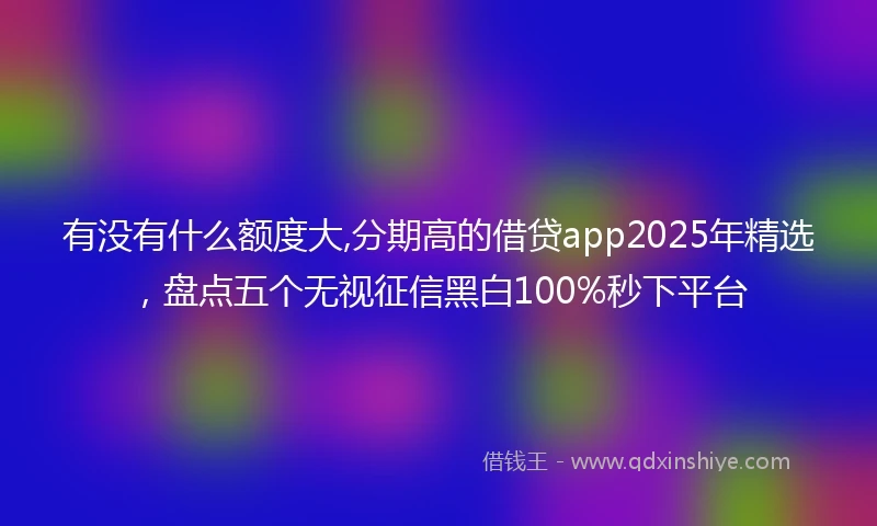 有没有什么额度大,分期高的借贷app2025年精选，盘点五个无视征信黑白100%秒下平台