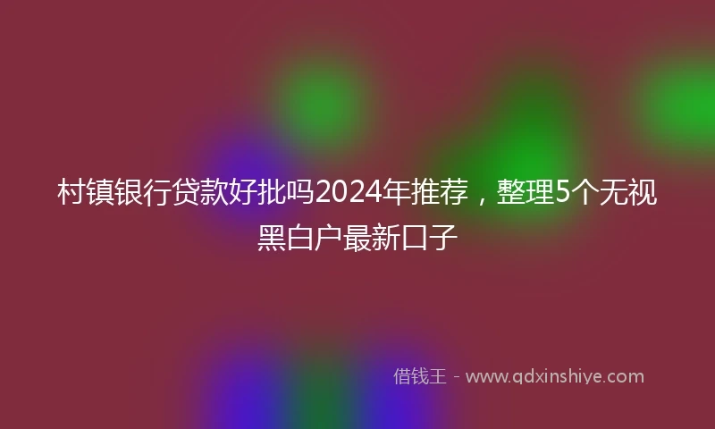 村镇银行贷款好批吗2024年推荐，整理5个无视黑白户最新口子