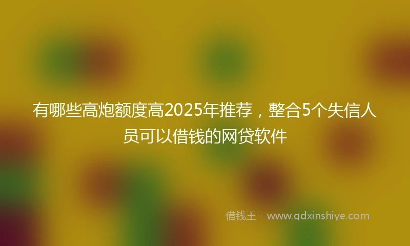 有哪些高炮额度高2025年推荐，整合5个失信人员可以借钱的网贷软件