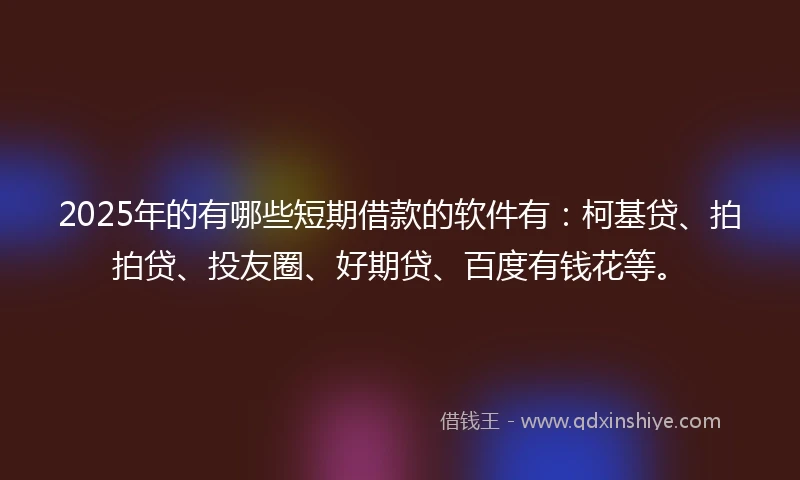 2025年的有哪些短期借款的软件有：柯基贷、拍拍贷、投友圈、好期贷、百度有钱花等。