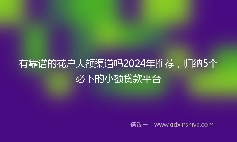 有靠谱的花户大额渠道吗2024年推荐，归纳5个必下的小额贷款平台