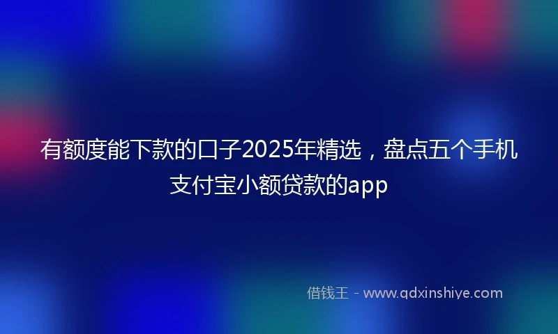 有额度能下款的口子2025年精选，盘点五个手机支付宝小额贷款的app