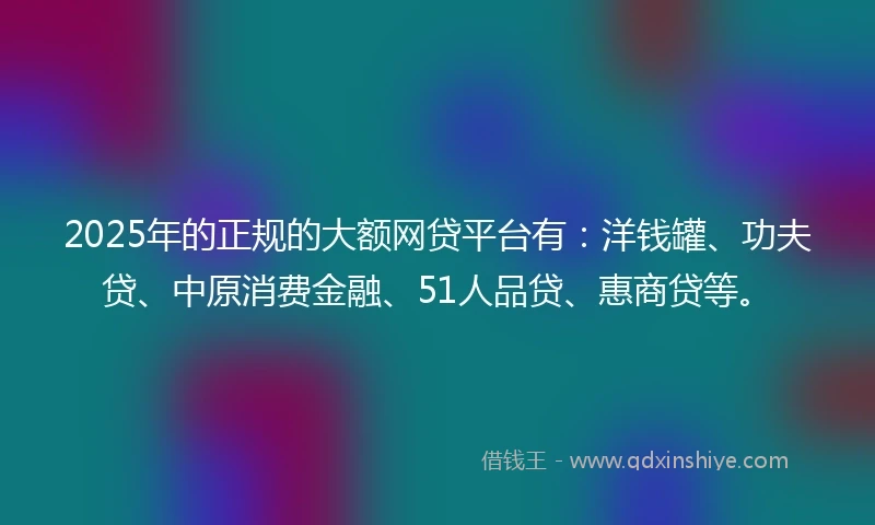 2025年的正规的大额网贷平台有：洋钱罐、功夫贷、中原消费金融、51人品贷、惠商贷等。
