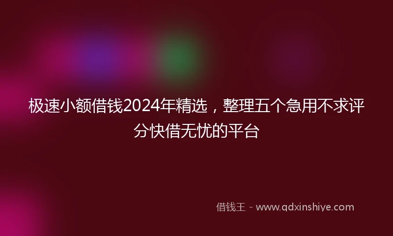 极速小额借钱2024年精选，整理五个急用不求评分快借无忧的平台