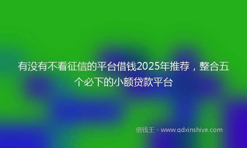 有没有不看征信的平台借钱2025年推荐，整合五个必下的小额贷款平台