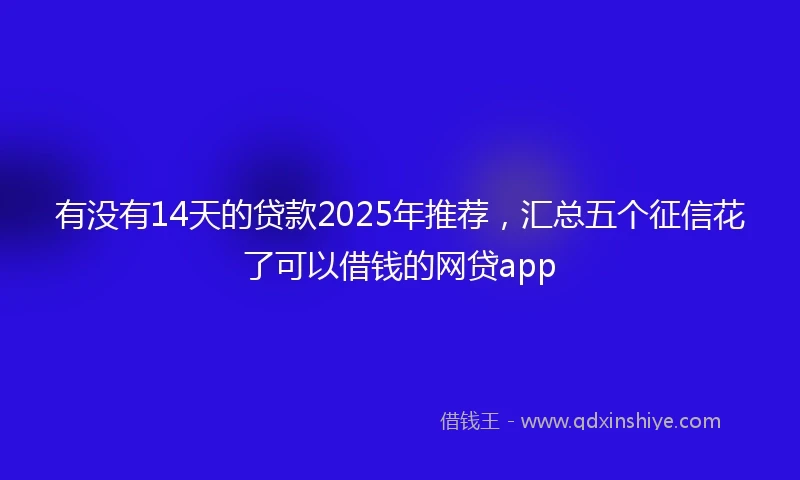 有没有14天的贷款2025年推荐，汇总五个征信花了可以借钱的网贷app