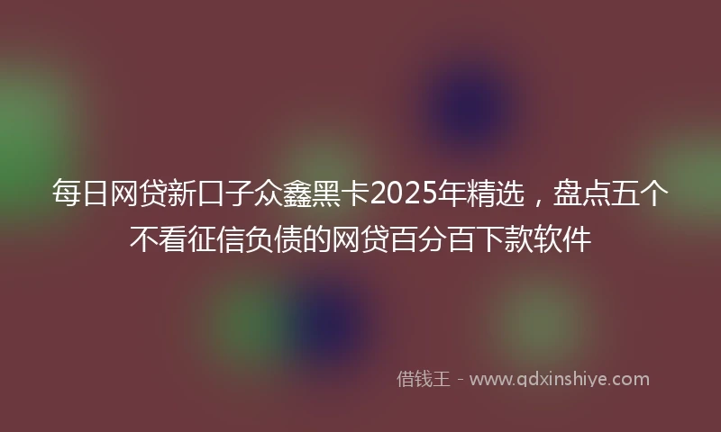 每日网贷新口子众鑫黑卡2025年精选，盘点五个不看征信负债的网贷百分百下款软件