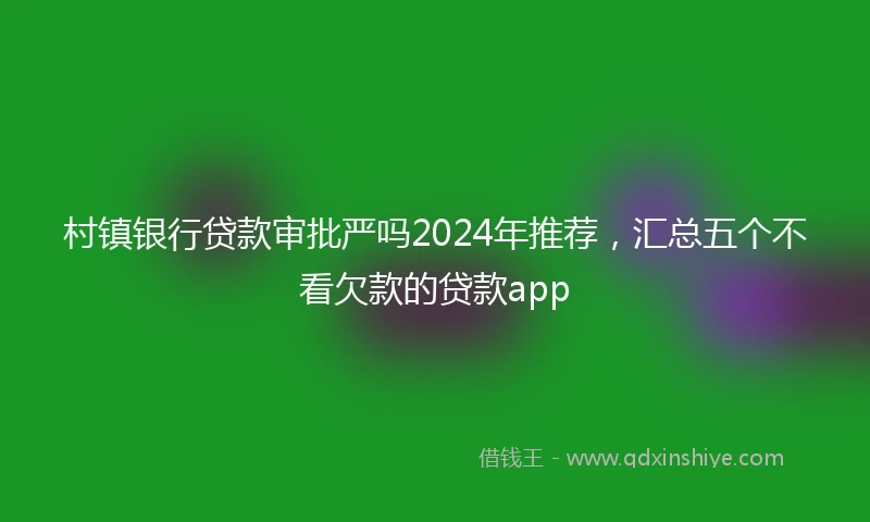 村镇银行贷款审批严吗2024年推荐，汇总五个不看欠款的贷款app