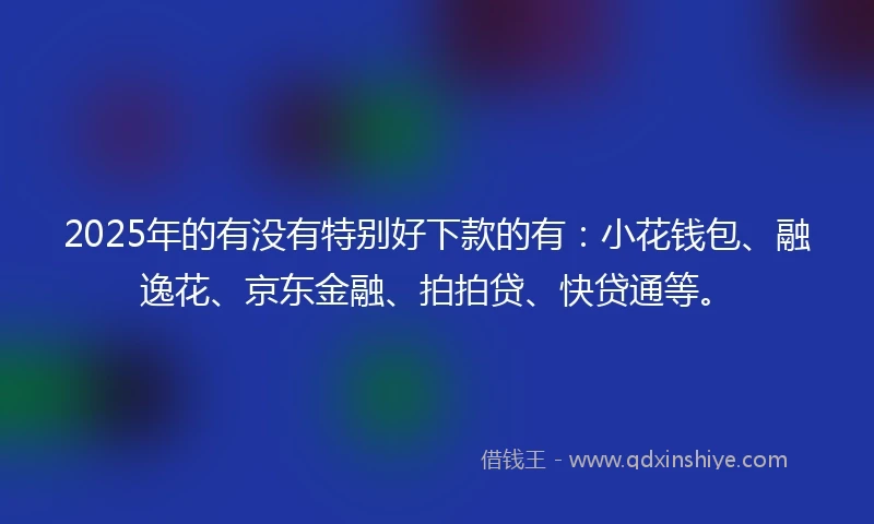 2025年的有没有特别好下款的有：小花钱包、融逸花、京东金融、拍拍贷、快贷通等。