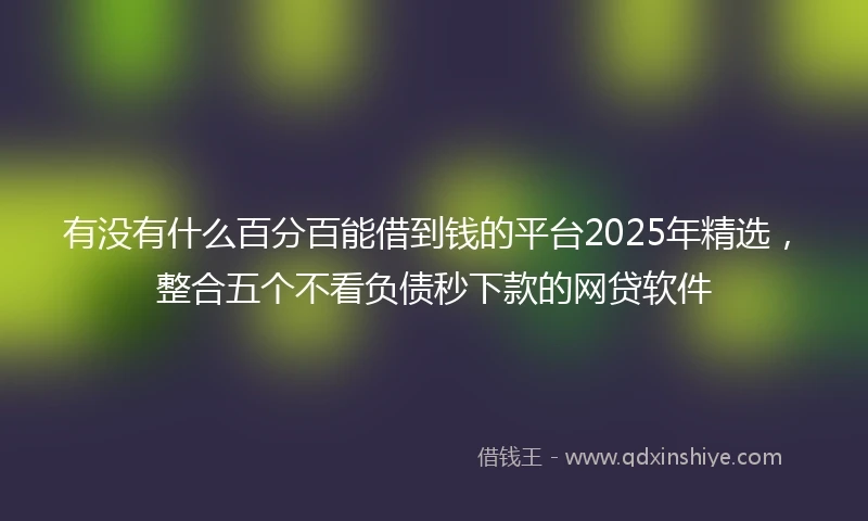 有没有什么百分百能借到钱的平台2025年精选，整合五个不看负债秒下款的网贷软件