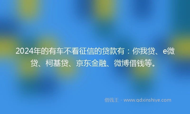 2024年的有车不看征信的贷款有：你我贷、e微贷、柯基贷、京东金融、微博借钱等。