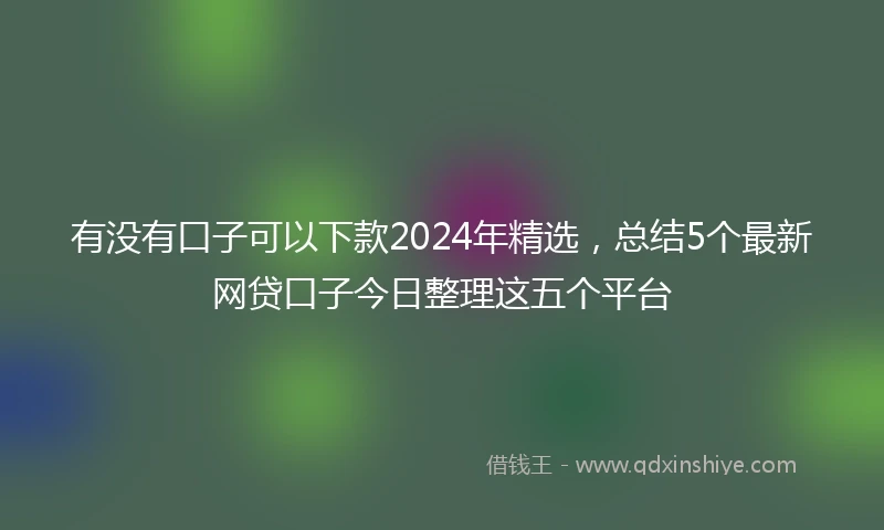 有没有口子可以下款2024年精选，总结5个最新网贷口子今日整理这五个平台