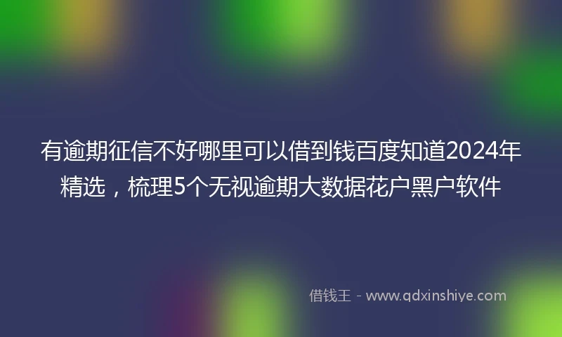 有逾期征信不好哪里可以借到钱百度知道2024年精选，梳理5个无视逾期大数据花户黑户软件