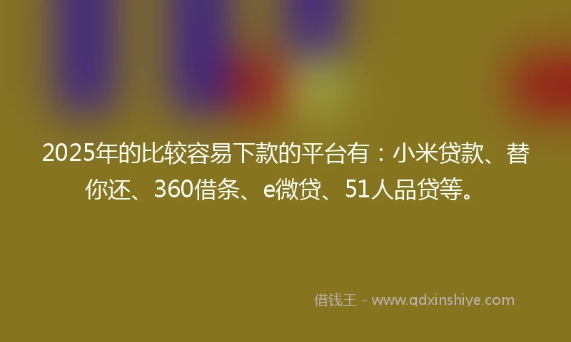 2025年的比较容易下款的平台有：小米贷款、替你还、360借条、e微贷、51人品贷等。