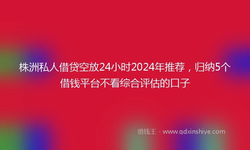 株洲私人借贷空放24小时2024年推荐，归纳5个借钱平台不看综合评估的口子