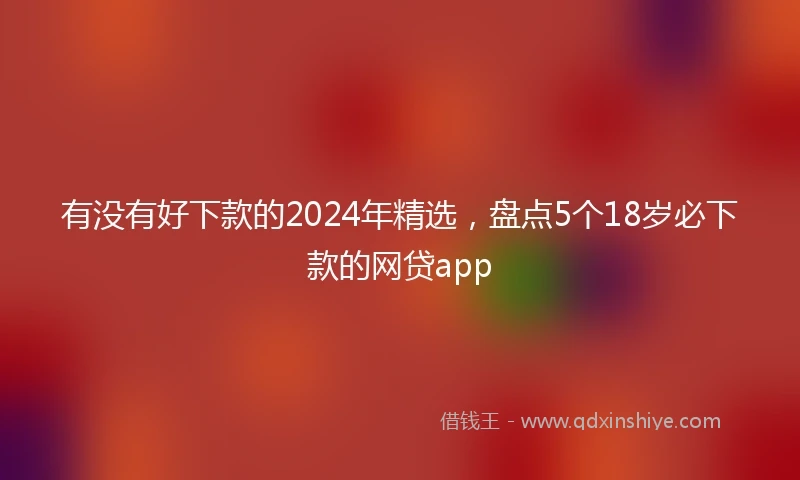 有没有好下款的2024年精选，盘点5个18岁必下款的网贷app