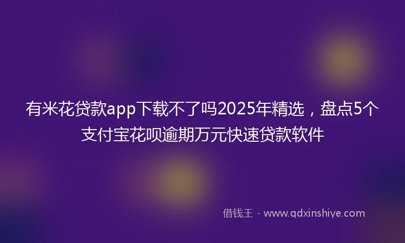 有米花贷款app下载不了吗2025年精选，盘点5个支付宝花呗逾期万元快速贷款软件