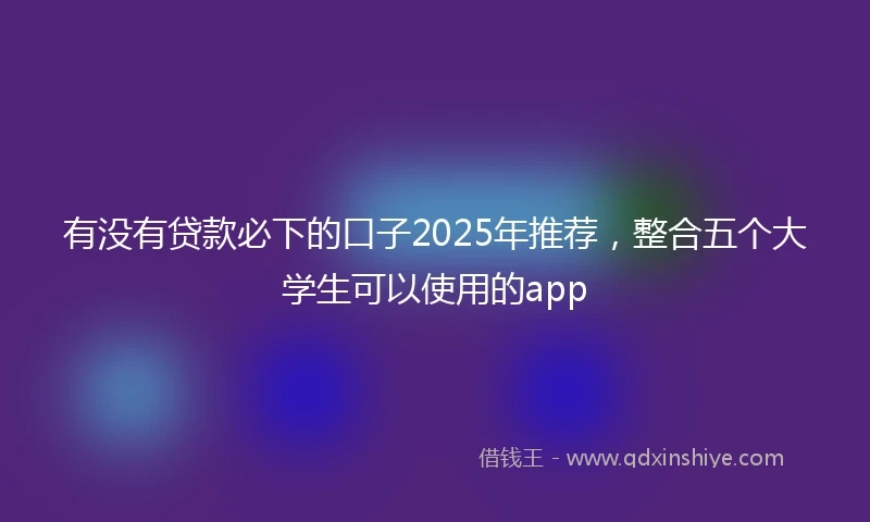 有没有贷款必下的口子2025年推荐，整合五个大学生可以使用的app