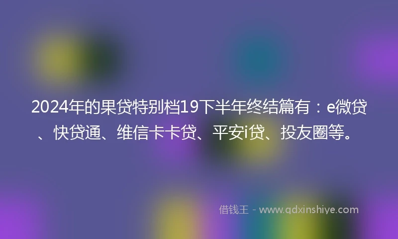 2024年的果贷特别档19下半年终结篇有：e微贷、快贷通、维信卡卡贷、平安i贷、投友圈等。