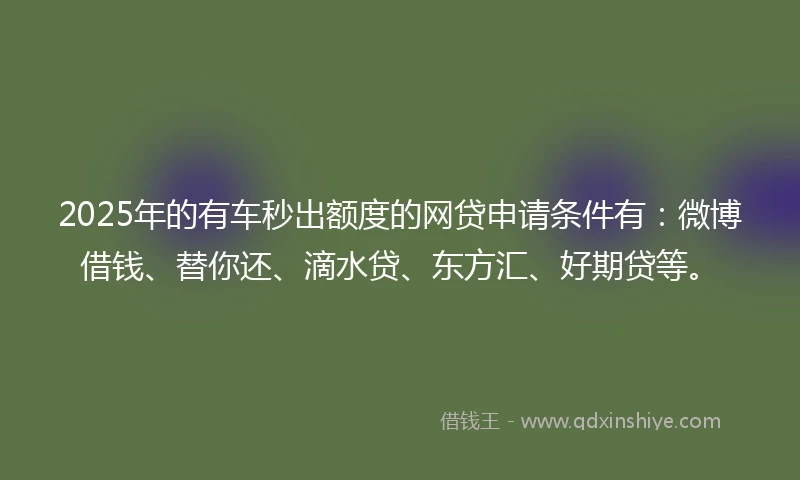 2025年的有车秒出额度的网贷申请条件有：微博借钱、替你还、滴水贷、东方汇、好期贷等。