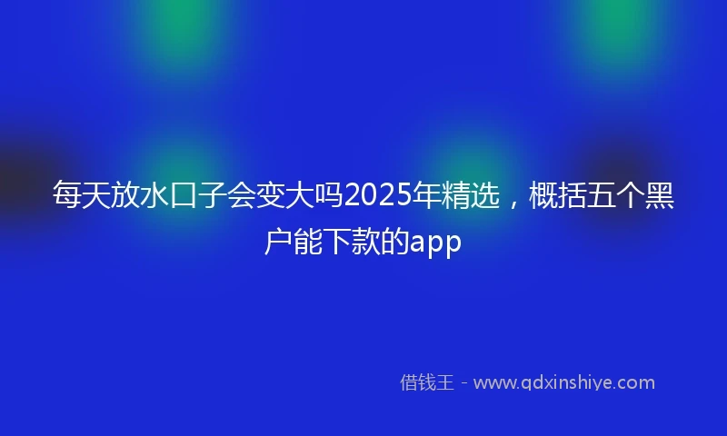 每天放水口子会变大吗2025年精选，概括五个黑户能下款的app